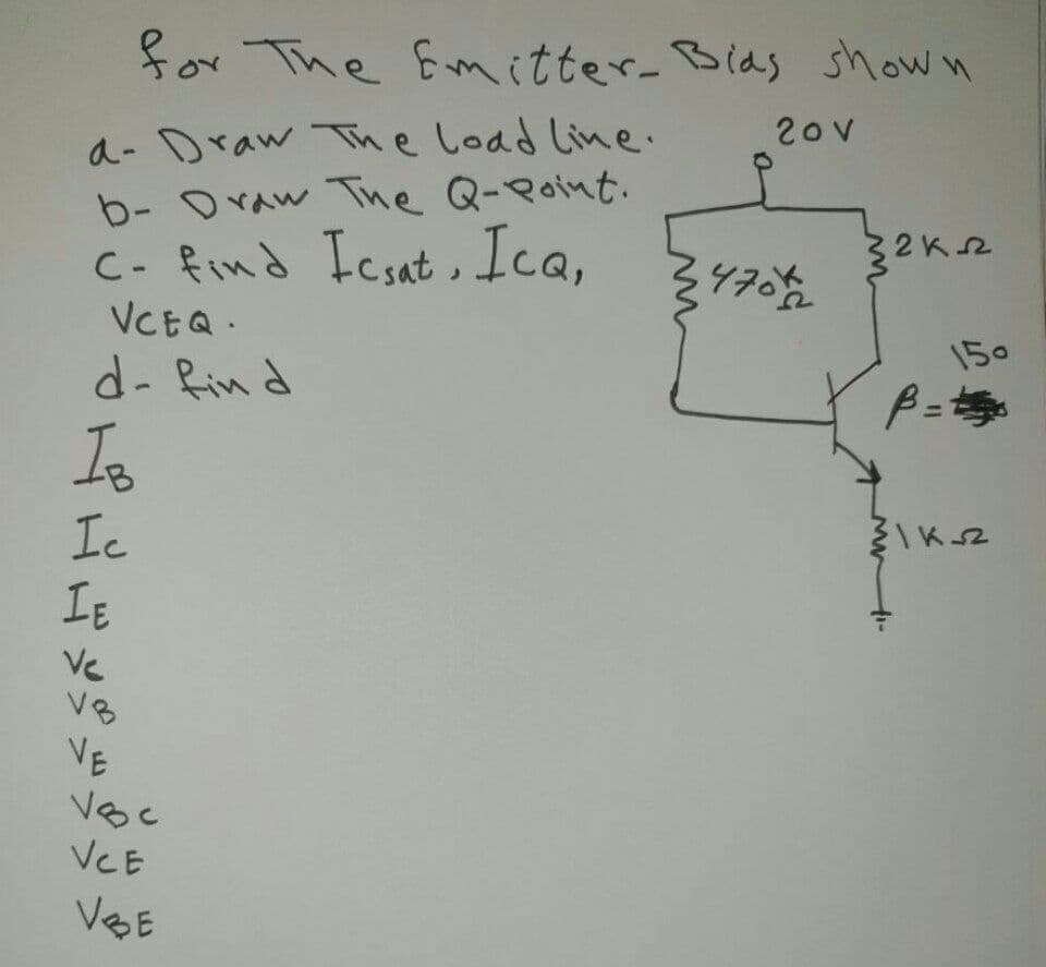 for The Emitter- Bias shown
20V
a- Draw The Load line.
b- Oraw The Q-Point.
C- find Icsat, Ica,
VCEQ.
32K2
470
150
d- Rin d
Is
Ic
IE
Ve
V8
VE
Voc
VCE
