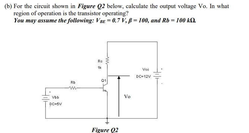 (b) For the circuit shown in Figure Q2 below, calculate the output voltage Vo. In what
region of operation is the transistor operating?
You may assume the following: V be = 0.7 V, ß = 100, and Rb = 100 kQ.
Ro
1k
Vc
DC=12V
Q1
Rb
w-
Vbb
Vo
DC=5V
Figure Q2
