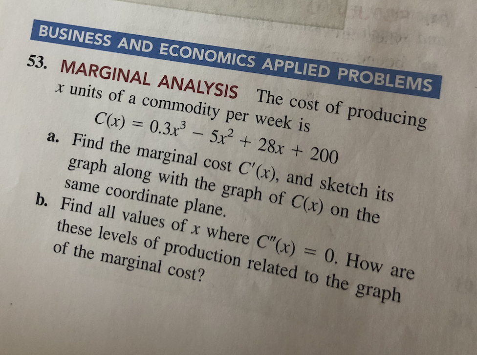 BUSINESS AND ECONOMICS APPLIED PROBLEMS
53. MARGINAL ANALYSIS The cost of producing
x units of a commodity per week is
C(x) = 0.3x - 5x² + 28x + 200
a. Find the marginal cost C'(x), and sketch its
graph along with the graph of C(x) on the
same coordinate plane.
b. Find all values of x where C"(x) = 0. How are
these levels of production related to the graph
of the marginal cost?
%3D
|
