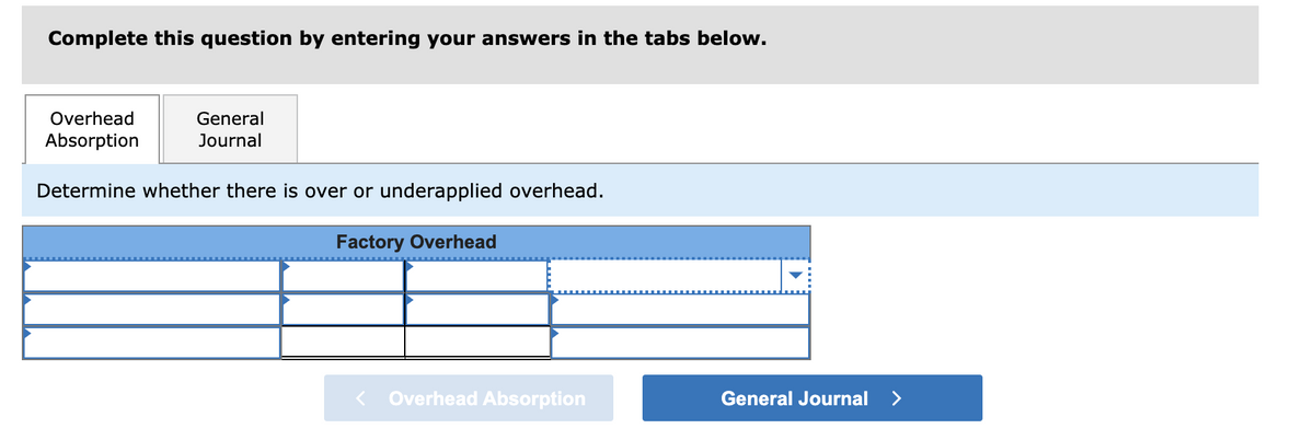 Complete this question by entering your answers in the tabs below.
Overhead
General
Absorption
Journal
Determine whether there is over or underapplied overhead.
Factory Overhead
Overhead Absorption
General Journal
