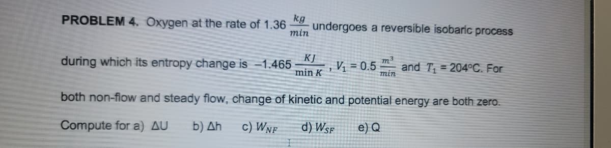 PROBLEM 4. Oxygen at the rate of 1.36
kg
undergoes a reversible isobaric process
min
KJ
during which its entropy change is -1.465
min K
m3
V = 0.5
and T = 204°C. For
min
both non-flow and steady flow, change of kinetic and potential energy are both zero.
Compute for a) AU
b) Ah
c) Wnf
d) Wsf
e) Q
