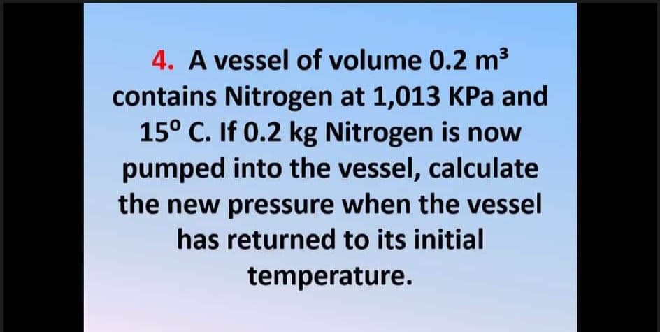 4. A vessel of volume 0.2 m3
contains Nitrogen at 1,013 KPa and
15° C. If 0.2 kg Nitrogen is now
pumped into the vessel, calculate
the new pressure when the vessel
has returned to its initial
temperature.
