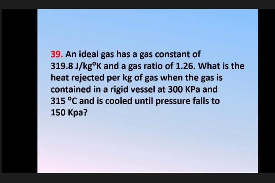39. An ideal gas has a gas constant of
319.8 J/kg°K and a gas ratio of 1.26. What is the
heat rejected per kg of gas when the gas is
contained in a rigid vessel at 300 KPa and
315 °C and is cooled until pressure falls to
150 Kpa?
