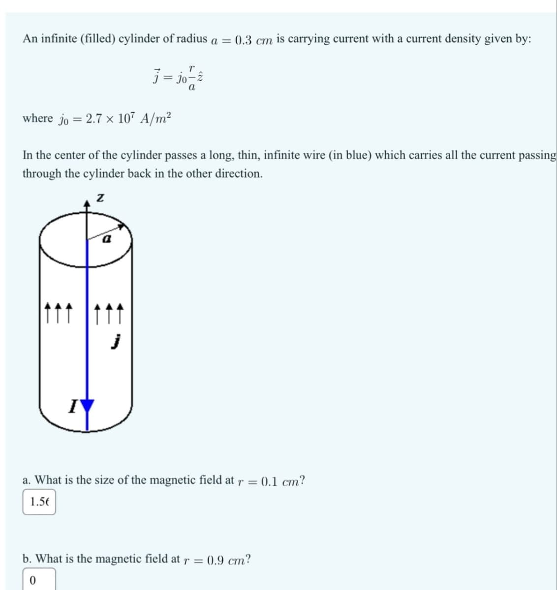 An infinite (filled) cylinder of radius a = 0.3 cm is carrying current with a current density given by:
T
j= jo-
where jo = 2.7 × 107 A/m²
In the center of the cylinder passes a long, thin, infinite wire (in blue) which carries all the current passing
through the cylinder back in the other direction.
Z
I
a. What is the size of the magnetic field at r = 0.1 cm?
1.56
b. What is the magnetic field at r =
0
0.9 cm?