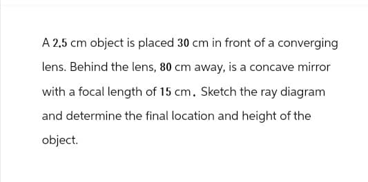 A 2.5 cm object is placed 30 cm in front of a converging
lens. Behind the lens, 80 cm away, is a concave mirror
with a focal length of 15 cm. Sketch the ray diagram
and determine the final location and height of the
object.