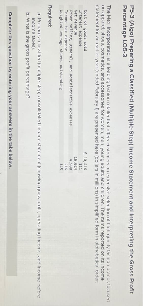 P5-3 (Algo) Preparing a Classified (Multiple-Step) Income Statement and Interpreting the Gross Profit
Percentage LO5-3
The Max, Incorporated, is a leading fashion retailer that offers customers an extensive selection of high-quality fashion brands focused
on apparel, shoes, cosmetics, and accessories for women, men, young adults and children. The items reported on its income
statement for an earlier year (ended February 1) are presented here (dollars in millions) in simplified form in alphabetical order:
Cost of goods sold
Interest expense
Net revenue
Other selling, general, and administrative expenses
Income tax expense
Weighted average shares outstanding
Required:
$ 10,416
111
16,024
4,908
216
145
a. Prepare a classified (multiple-step) consolidated income statement (showing gross profit, operating income, and income before
income taxes).
b. What is the gross profit percentage?
Complete this question by entering your answers in the tabs below.