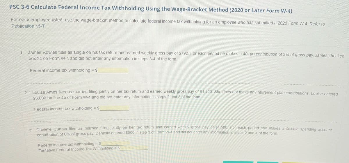 PSC 3-6 Calculate Federal Income Tax Withholding Using the Wage-Bracket Method (2020 or Later Form W-4)
For each employee listed, use the wage-bracket method to calculate federal income tax withholding for an employee who has submitted a 2023 Form W-4. Refer to
Publication 15-T.
1: James Rowles files as single on his tax return and earned weekly gross pay of $792. For each period he makes a 401(k) contribution of 3% of gross pay. James checked
box 2c on Form W-4 and did not enter any information in steps 3-4 of the form.
Federal income tax withholding = $
2:
Louise Ames files as married filing jointly on her tax return and earned weekly gross pay of $1,420. She does not make any retirement plan contributions. Louise entered
$3,600 on line 4b of Form W-4 and did not enter any information in steps 2 and 3 of the form.
Federal income tax withholding = $
3: Danielle Curtain files as married filing jointly on her tax return and earned weekly gross pay of $1.580 For each period she makes a flexible spending account
contribution of 6% of gross pay. Danielle entered $500 in step 3 of Form W-4 and did not enter any information in steps 2 and 4 of the form.
Federal income tax withholding = $
Tentative Federal Income Tax Withholding = $