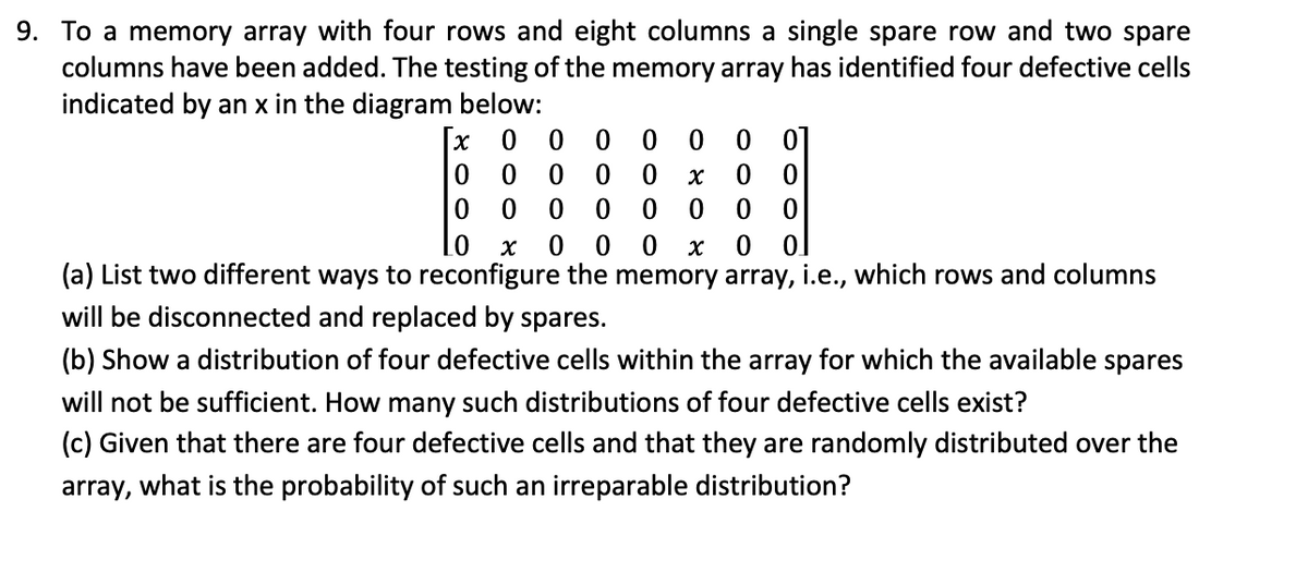9. To a memory array with four rows and eight columns a single spare row and two spare
columns have been added. The testing of the memory array has identified four defective cells
indicated by an x in the diagram below:
χ
0 0 0
0
0
0
01
0
0 0 0 0
x
0
0
0
0
000
0
0
0
0 χ 0 0 0 x 0 0
(a) List two different ways to reconfigure the memory array, i.e., which rows and columns
will be disconnected and replaced by spares.
(b) Show a distribution of four defective cells within the array for which the available spares
will not be sufficient. How many such distributions of four defective cells exist?
(c) Given that there are four defective cells and that they are randomly distributed over the
array, what is the probability of such an irreparable distribution?