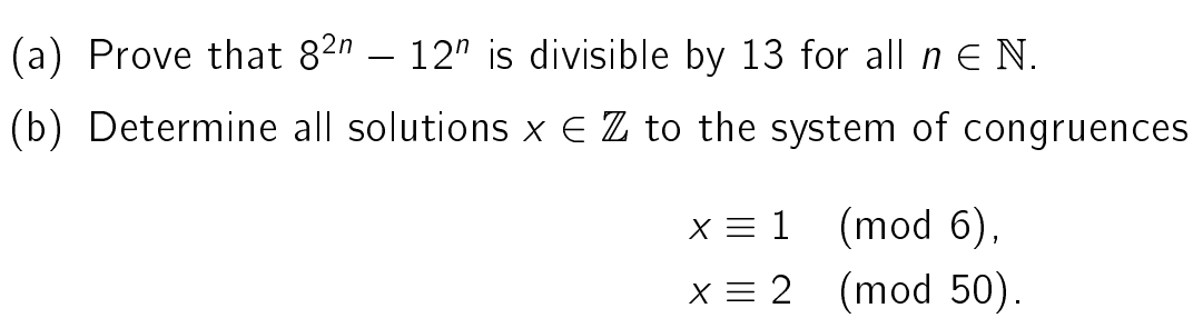 (a) Prove that 82n 12" is divisible by 13 for all n E N.
(b) Determine all solutions x € Z to the system of congruences
x = 1
(mod 6),
x = 2
(mod 50).