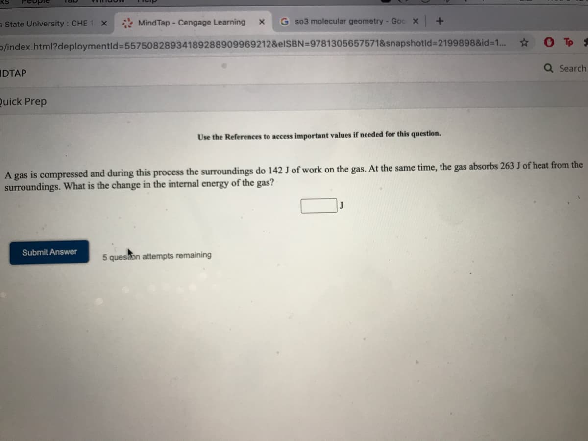 Peuple
s State University : CHE 1 X
* MindTap - Cengage Learning
G so3 molecular geometry - Goc X
Tp *
/index.html?deploymentld%=D55750828934189288909969212&elSBN=9781305657571&snapshotld%3D2199898&id%31...
Q Search
IDTAP
Quick Prep
Use the References to access important values if needed for this question.
A gas is compressed and during this process the surroundings do 142 J of work on the gas. At the same time, the gas absorbs 263 J of heat from the
surroundings. What is the change in the internal energy of the gas?
Submit Answer
5 quesabn attempts remaining
