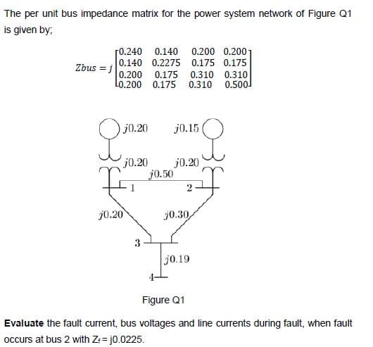 The per unit bus impedance matrix for the power system network of Figure Q1
is given by;
r0.240 0.140 0.200 0.2001
Zbus = i0.140 0.2275 0.175 0.175
0.200 0.175 0.310 0.310
Lo.200 0.175 0.310 0.500
j0.20
j0.15
j0.20
j0.20
j0.50
j0.20
j0.30
3
j0.19
Figure Q1
Evaluate the fault current, bus voltages and line currents during fault, when fault
occurs at bus 2 with Z: = j0.0225.
