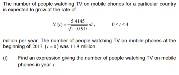 The number of people watching TV on mobile phones for a particular country
is expected to grow at the rate of
5.4145
dt ,
V1+0.91t
N'(t) =
0st54
million per year. The number of people watching TV on mobile phones at the
beginning of 2017 (t=0) was 11.9 million.
(i)
Find an expression giving the number of people watching TV on mobile
phones in year t.
