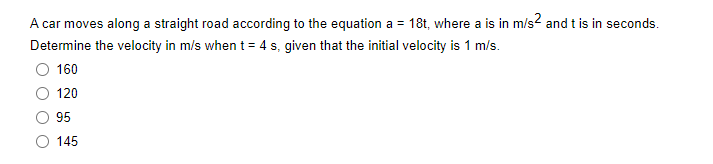 A car moves along a straight road according to the equation a = 18t, where a is in m/s² and t is in seconds.
Determine the velocity in m/s when t = 4 s, given that the initial velocity is 1 m/s.
160
120
95
145