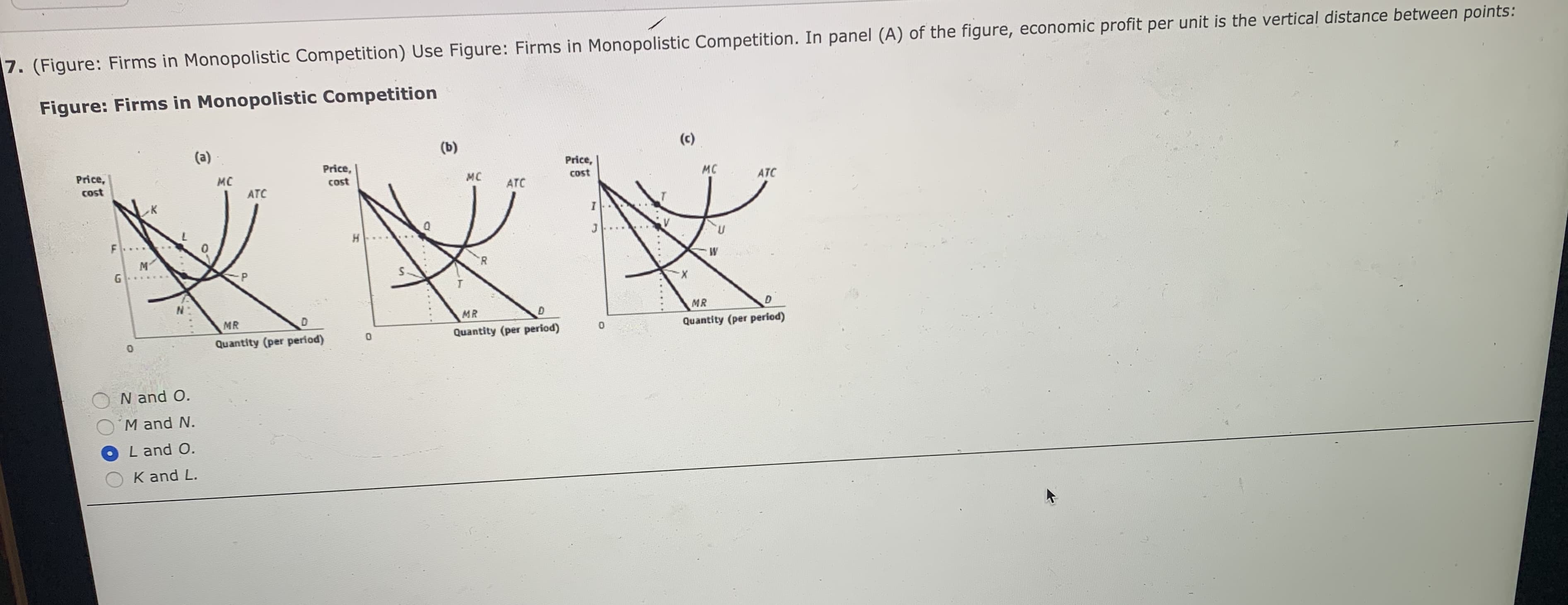 7. (Figure: Firms in Monopolistic Competition) Use Figure: Firms in Monopolistic Competition. In panel (A) of the figure, economic profit per unit is the vertical distance between points:
Figure: Firms in Monopolistic Competition
(b)
(c)
(a)
Price,
Price,
cost
Price,
MC
MC
мC
Cost
cost
ATC
ATC
ATC
I
H
M
G
W
R
MR
MR
D
MR
Quantity (per period)
Quantity (per period)
Quantity (per period)
0
N and O.
M and N.
L and O
K and L.
