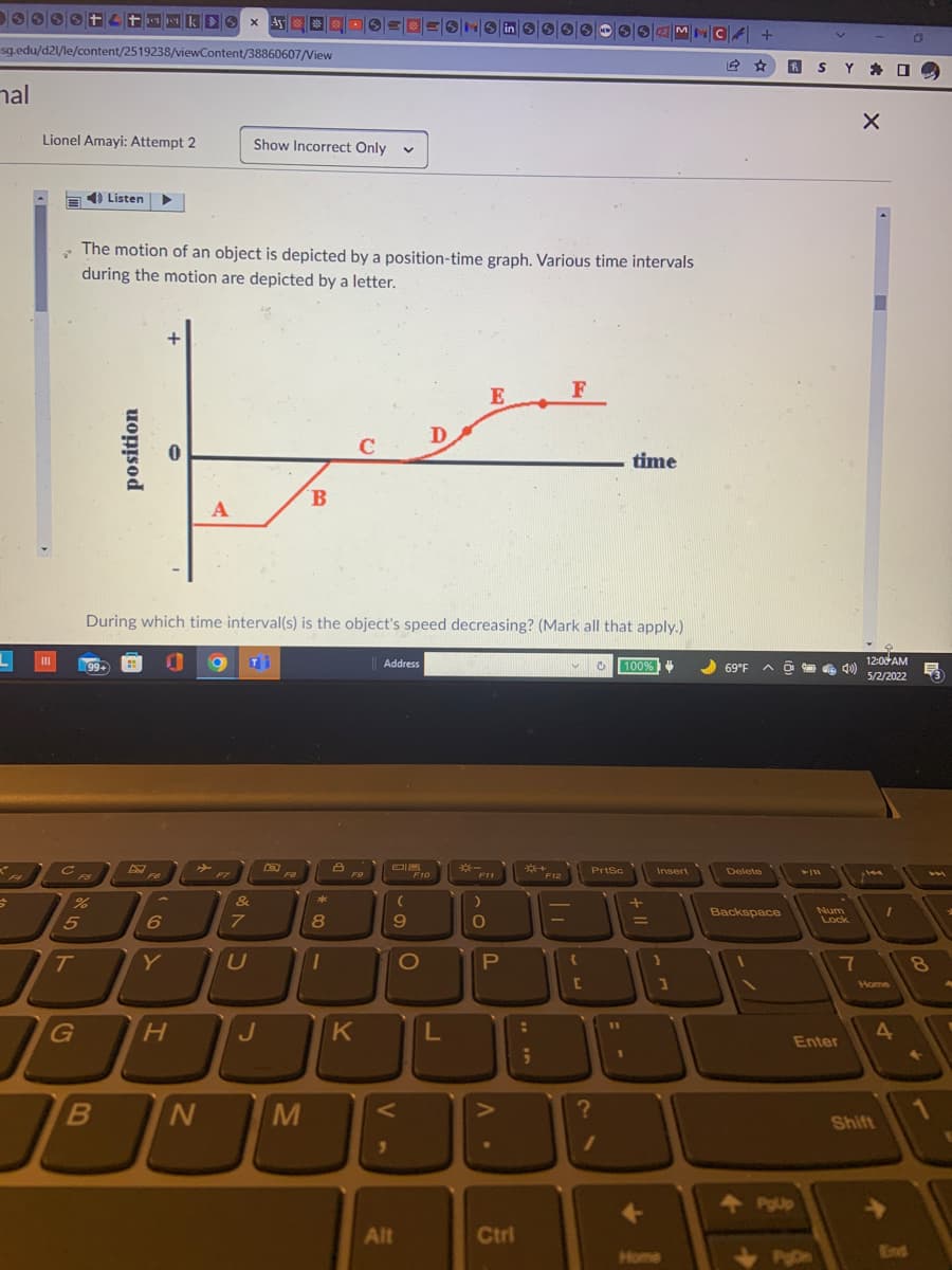 mak>✔ x dy **
sg.edu/d21/le/content/2519238/viewContent/38860607/View
mal
Lionel Amayi: Attempt 2
Show Incorrect Only V
Listen ▶
The motion of an object is depicted by a position-time graph. Various time intervals
during the motion are depicted by a letter.
E
F
D
C
time
B
A
During which time interval(s) is the object's speed decreasing? (Mark all that apply.)
n O Ti
Address
V C 100%
(99+
PrtSc
F7
%
5
T
JO
G
B
position
D
FB
6
Y
H
0
N
&
7
U
J
F8
M
-00*
8
1
8
F9
K
(
9
F10
Alt
O
L
F11
)
O
P
V.
A.
Ctrl
***F12
In
-
{
[
?
1
+
=
Insert
}
1
+
Home
CA +
A
69°F A D
Delete
Backspace
PgUp
S
►/11
Pun
Y
Enter
40)
Num
Lock
7
X
12:00 AM
5/2/2022
I
Home
Shift
O
D
4
53
8