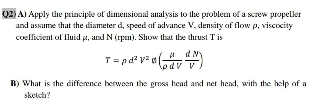 Q2) A) Apply the principle of dimensional analysis to the problem of a screw propeller
and assume that the diameter d, speed of advance V, density of flow p, viscocity
coefficient of fluid u, and N (rpm). Show that the thrust T is
d N
T = p d? v² ø (av)
bdV V
B) What is the difference between the gross head and net head, with the help of a
sketch?
