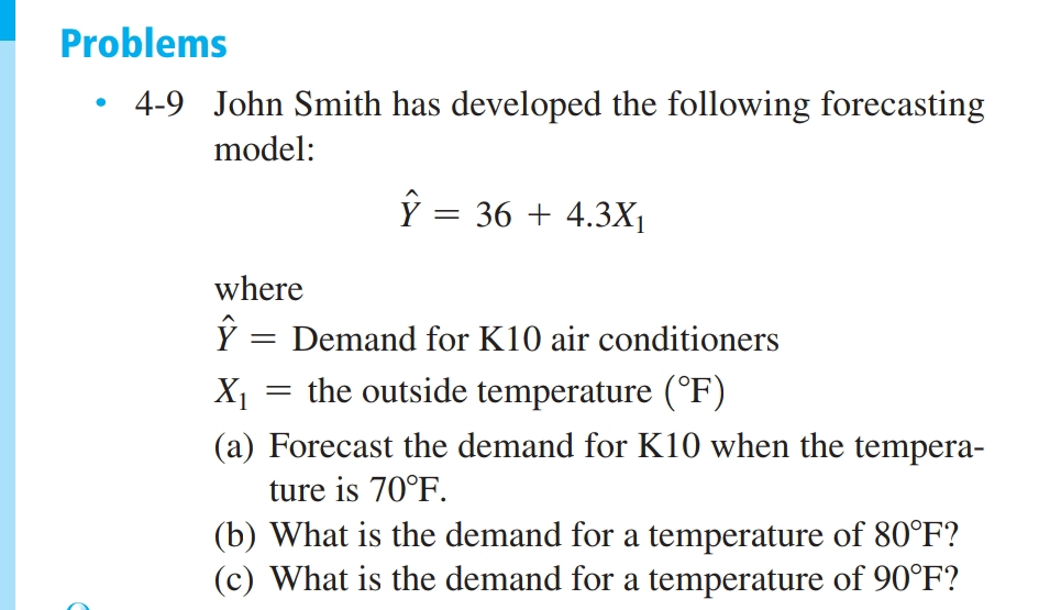 Problems
4-9 John Smith has developed the following forecasting
model:
Ŷ = 36 + 4.3X₁
●
where
Ŷ = Demand for K10 air conditioners
X₁ = the outside temperature (°F)
(a) Forecast the demand for K10 when the tempera-
ture is 70°F.
(b) What is the demand for a temperature of 80°F?
(c) What is the demand for a temperature of 90°F?