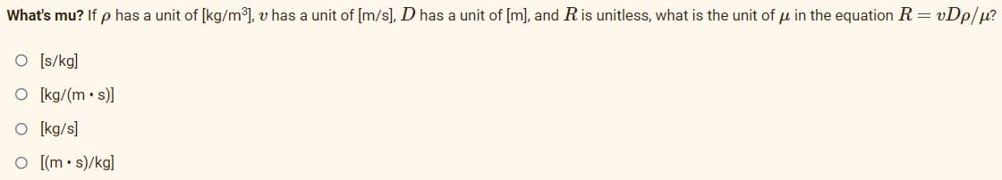 What's mu? If p has a unit of [kg/m³), v has a unit of [m/s], D has a unit of [m], and Ris unitless, what is the unit of u in the equation R = vDp/µ?
O [s/kg]
O [kg/(m• s)]
O [kg/s]
O [(m• s)/kg]
