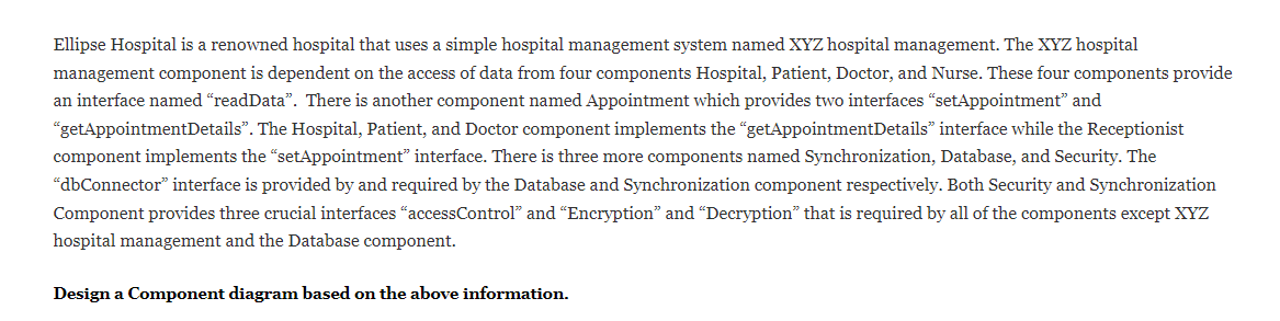 Ellipse Hospital is a renowned hospital that uses a simple hospital management system named XYZ hospital management. The XYZ hospital
management component is dependent on the access of data from four components Hospital, Patient, Doctor, and Nurse. These four components provide
an interface named "readData". There is another component named Appointment which provides two interfaces "setAppointment" and
"getAppointmentDetails". The Hospital, Patient, and Doctor component implements the "getAppointmentDetails" interface while the Receptionist
component implements the "setAppointment" interface. There is three more components named Synchronization, Database, and Security. The
“dbConnector" interface is provided by and required by the Database and Synchronization component respectively. Both Security and Synchronization
Component provides three crucial interfaces "accessControl" and "Encryption" and "Decryption" that is required by
l of the components except XYZ
hospital management and the Database component.
Design a Component diagram based on the above information.
