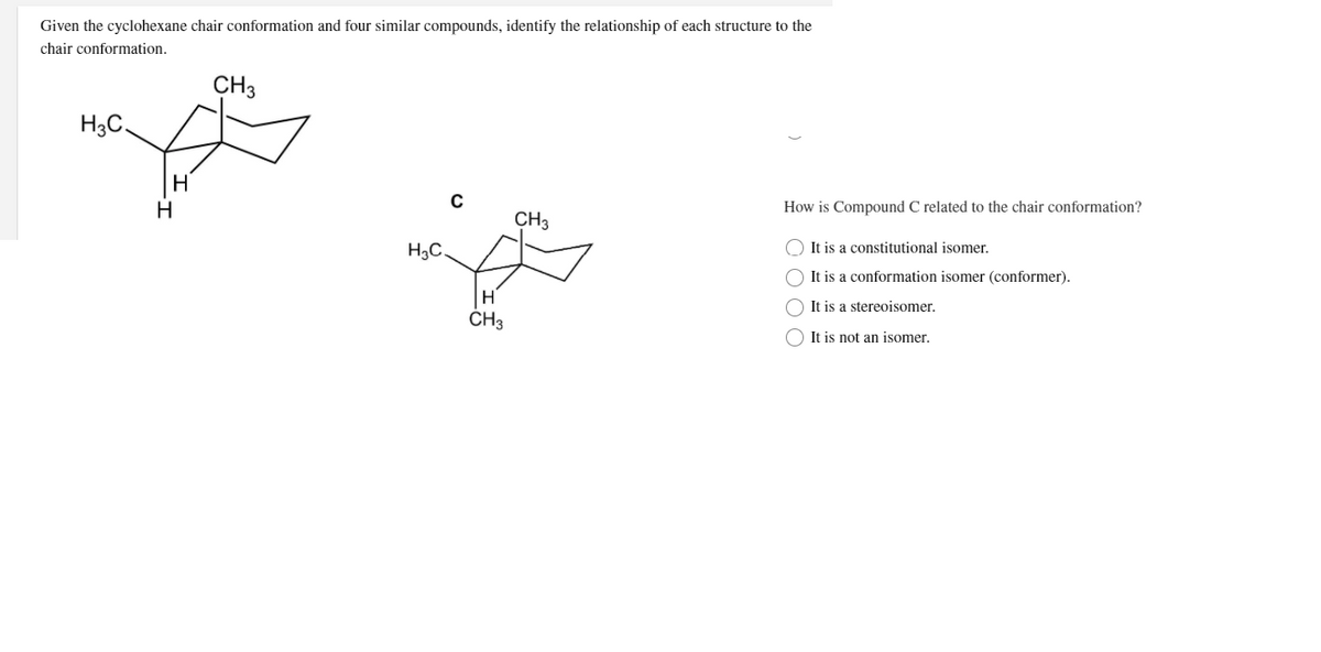 Given the cyclohexane chair conformation and four similar compounds, identify the relationship of each structure to the
chair conformation.
CH3
H3C,
H
How is Compound C related to the chair conformation?
CH3
H3C.
It is a constitutional isomer.
It is a conformation isomer (conformer).
It is a stereoisomer.
ČH3
It is not an isomer.
