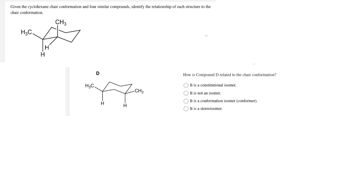 Given the cyclohexane chair conformation and four similar compounds, identify the relationship of each structure to the
chair conformation.
CH3
H3C,
H
H
D
How is Compound D related to the chair conformation?
H3C.
O It is a constitutional isomer.
-CH3
O It is not an isomer.
O It is a conformation isomer (conformer).
O It is a stereoisomer.
