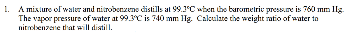1. A mixture of water and nitrobenzene distills at 99.3°C when the barometric pressure is 760 mm Hg.
The vapor pressure of water at 99.3°C is 740 mm Hg. Calculate the weight ratio of water to
nitrobenzene that will distill.
