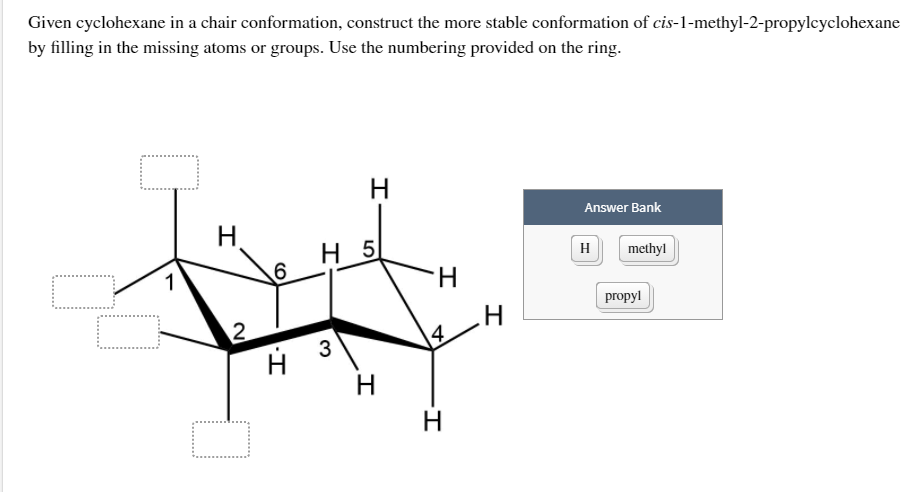 Given cyclohexane in a chair conformation, construct the more stable conformation of cis-1-methyl-2-propylcyclohexane
by filling in the missing atoms or groups. Use the numbering provided on the ring.
H
Answer Bank
H,
H 5
H
methyl
1
propyl
3
14.
H.
H.
CO
