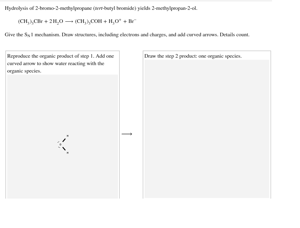 Hydrolysis of 2-bromo-2-methylpropane (tert-butyl bromide) yields 2-methylpropan-2-ol.
(CH,),CBr + 2 H,0 → (CH,),COH + H,O* + Br¯
Give the SN1 mechanism. Draw structures, including electrons and charges, and add curved arrows. Details count.
Reproduce the organic product of step 1. Add one
Draw the step 2 product: one organic species.
curved arrow to show water reacting with the
organic species.

