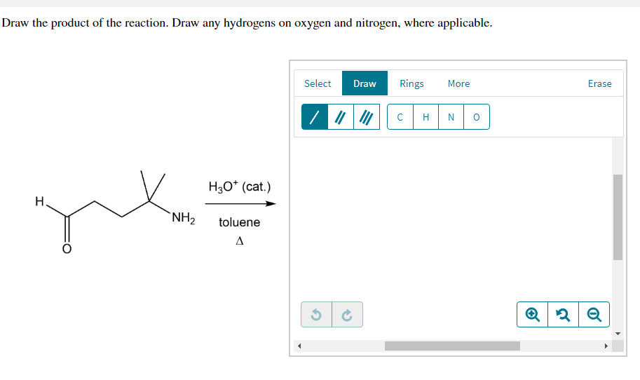 Draw the product of the reaction. Draw any hydrogens on oxygen and nitrogen, where applicable.
Select
Draw
Rings
More
Erase
C
H
H3O* (cat.)
H.
NH2
toluene
A
Q
