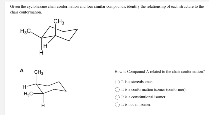 Given the cyclohexane chair conformation and four similar compounds, identify the relationship of each structure to the
chair conformation.
CH3
H3C.
H
A
CH3
How is Compound A related to the chair conformation?
It is a stereoisomer.
It is a conformation isomer (conformer).
H3C-
It is a constitutional isomer.
It is not an isomer.
