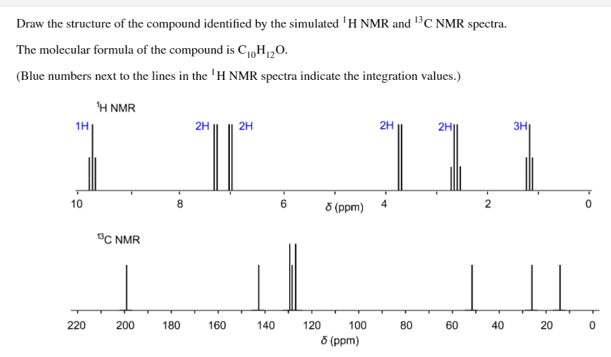 Draw the structure of the compound identified by the simulated 'H NMR and 13C NMR spectra.
The molecular formula of the compound is C1,H120.
(Blue numbers next to the lines in the 'H NMR spectra indicate the integration values.)
Η NMR
1H
2H
2H
2H
2H
3H|
10
8
4
2
8 (ppm)
13C NMR
220
200
180
160
140
120
100
80
60
40
20
d (ppm)
