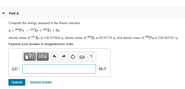 Part A
Compute the energy released in the fission reaction
n+ 239 Pu → 137 Xe+ 100 Zr + 3n
Atomic mass of 137 Xe is 136.911562 u, atomic mass of 100 Zr is 99.91776 u, and atomic mass of 239 Pu is 239.052157 u.
Express your answer in megaelectron volts.
ΔΕ
MeV
Submit
Request Answer
