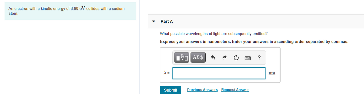 An electron with a kinetic energy of 3.90 eV collides with a sodium
atom.
Part A
What possible wavelengths of light are subsequently emitted?
Express your answers in nanometers. Enter your answers in ascending order separated by commas.
nm
Submit
Previous Answers Request Answer
