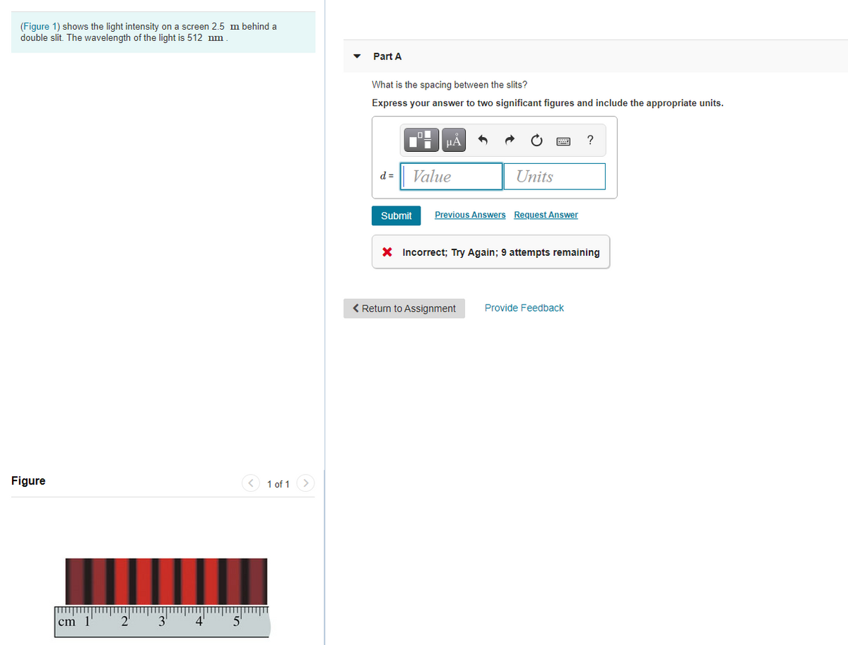 (Figure 1) shows the light intensity on a screen 2.5 m behind a
double slit. The wavelength of the light is 512 nm
Part A
What is the spacing between the slits?
Express your answer to two significant figures and include the appropriate units.
HÀ
?
d =
Value
Units
Submit
Previous Answers Request Answer
X Incorrect; Try Again; 9 attempts remaining
< Return to Assignment
Provide Feedback
Figure
<) 1 of 1
cm 1'
3'
4
