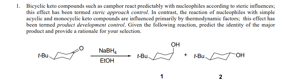 1. Bicyclic keto compounds such as camphor react predictably with nucleophiles according to steric influences;
this effect has been termed steric approach control. In contrast, the reaction of nucleophiles with simple
acyclic and monocyclic keto compounds are influenced primarily by thermodynamic factors; this effect has
been termed product development control. Given the following reaction, predict the identity of the major
product and provide a rationale for your selection.
ОН
NABH4
t-Bu.
t-Bu
t-Bu.
ELOH
1
2
