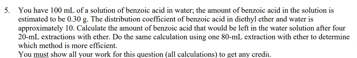 5. You have 100 mL of a solution of benzoic acid in water; the amount of benzoic acid in the solution is
estimated to be 0.30 g. The distribution coefficient of benzoic acid in diethyl ether and water is
approximately 10. Calculate the amount of benzoic acid that would be left in the water solution after four
20-mL extractions with ether. Do the same calculation using one 80-mL extraction with ether to determine
which method is more efficient.
You must show all your work for this question (all calculations) to get any credit.
