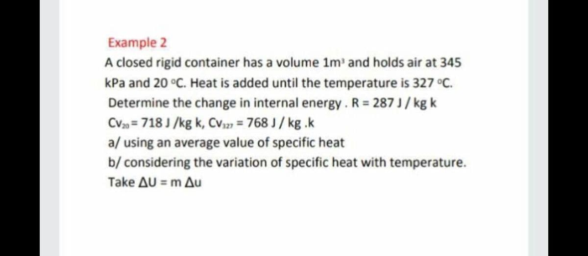 Example 2
A closed rigid container has a volume 1m' and holds air at 345
kPa and 20 °C. Heat is added until the temperature is 327 °C.
Determine the change in internal energy . R = 287 J / kg k
CV = 718 J /kg k, Cv2) = 768 J / kg .k
a/ using an average value of specific heat
b/ considering the variation of specific heat with temperature.
Take AU = m Au
