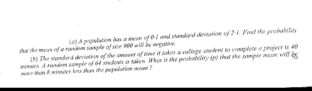 (a) A population has a mean of 0.1 and standard deviation uf 2·1. Find the probahility
that the mean of a random sample of size 900 will be negative.
(b) The standard deviation of the amount of time it takes a college student to complete a project is 40
minules. A random sample of 64 students is taken. What is the probability (p) that the sample mean will he
more than 8 minutes less than the population mean ?

