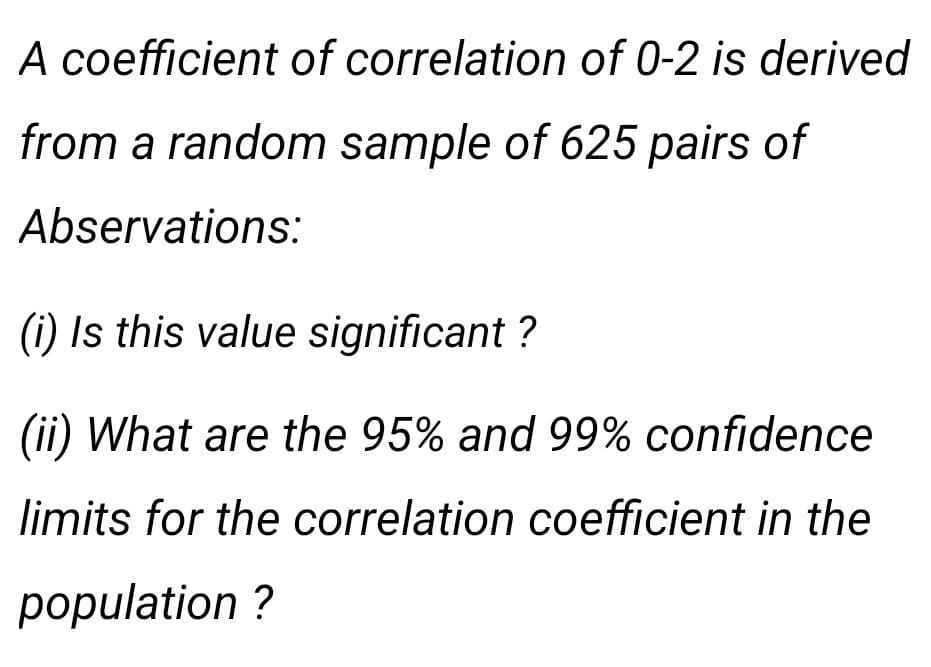A coefficient of correlation of 0-2 is derived
from a random sample of 625 pairs of
Abservations:
(i) Is this value significant ?
(ii) What are the 95% and 99% confidence
limits for the correlation coefficient in the
population ?
