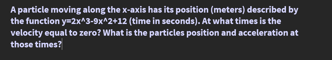 A particle moving along the x-axis has its position (meters) described by
the function y=2x^3-9x^2+12 (time in seconds). At what times is the
velocity equal to zero? What is the particles position and acceleration at
those times?

