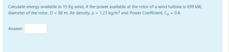 Calculate energy available in 15 Kg wind, if the power available at the rotor of a wind turbine is 699 kW,
diameter of the rotor, D = 88 m, Air density, p = 1.23 kg/m³ and Power Coefficient, C, = 0.4.
Answer:
