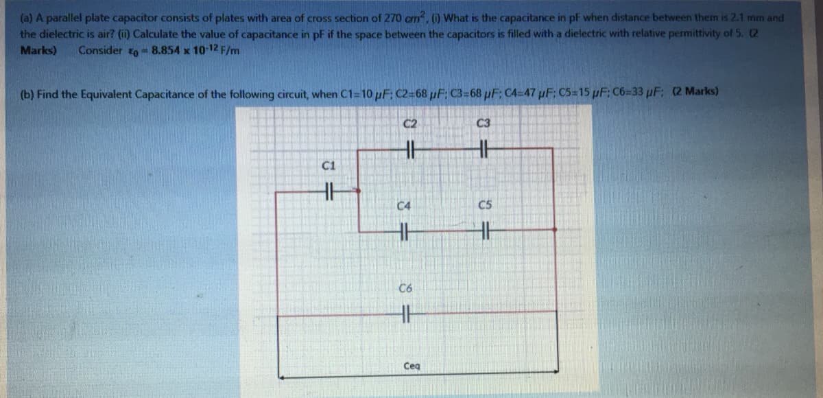 (a) A parallel plate capacitor consists of plates with area of cross section of 270 cm, ) What is the capacitance in pF when distance between them is 2.1 mm and
the dielectric is air? (i) Calculate the value of capacitance in pF if the space between the capacitors is filled with a dielectric with relative permittivity of 5. (2
Marks)
Consider to = 8.854 x 10-12 F/m
(b) Find the Equivalent Capacitance of the following circuit, when C1=10 pF: C2=68 uF: C3=68 pF: C4=47 pF; C5=15 pF C6=33 pF: (2 Marks)
C2
C3
C1
C4
C5
C6
Ceq

