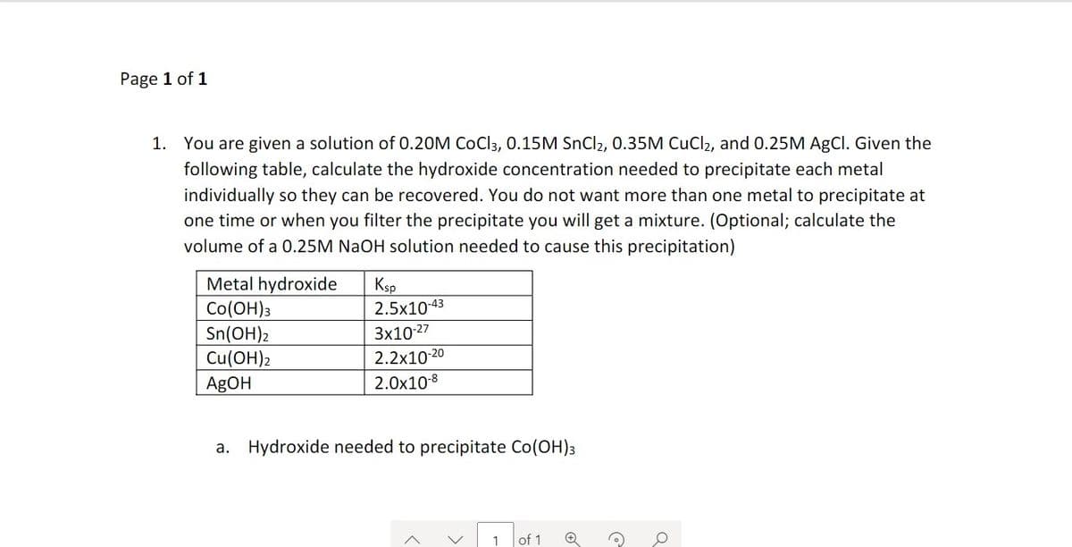 Page 1 of 1
1. You are given a solution of 0.20M CoCl3, 0.15M SnCl2, 0.35M CuCl2, and 0.25M AgCl. Given the
following table, calculate the hydroxide concentration needed to precipitate each metal
individually so they can be recovered. You do not want more than one metal to precipitate at
one time or when you filter the precipitate you will get a mixture. (Optional; calculate the
volume of a 0.25M NaOH solution needed to cause this precipitation)
Metal hydroxide
Co(OH)3
Sn(OH)2
Cu(OH)2
Ksp
2.5x10-43
Зх1027
2.2x10-20
AGOH
2.0x10-8
a.
Hydroxide needed to precipitate Co(OH)3
1
of 1
