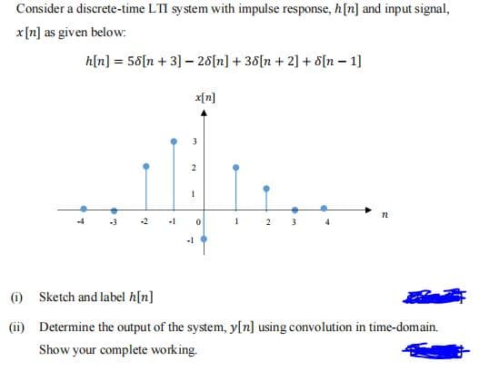 Consider a discrete-time LTI system with impulse response, h[n] and input signal,
x[n] as given below:
h[n] = 58[n + 3] – 28[n] + 38[n +2] + s[n – 1]
x[n]
2
n
-2
-1
2
4
-1
(i) Sketch and label h[n]
(ii) Determine the output of the system, y[n] using convolution in time-domain.
Show your complete working.
