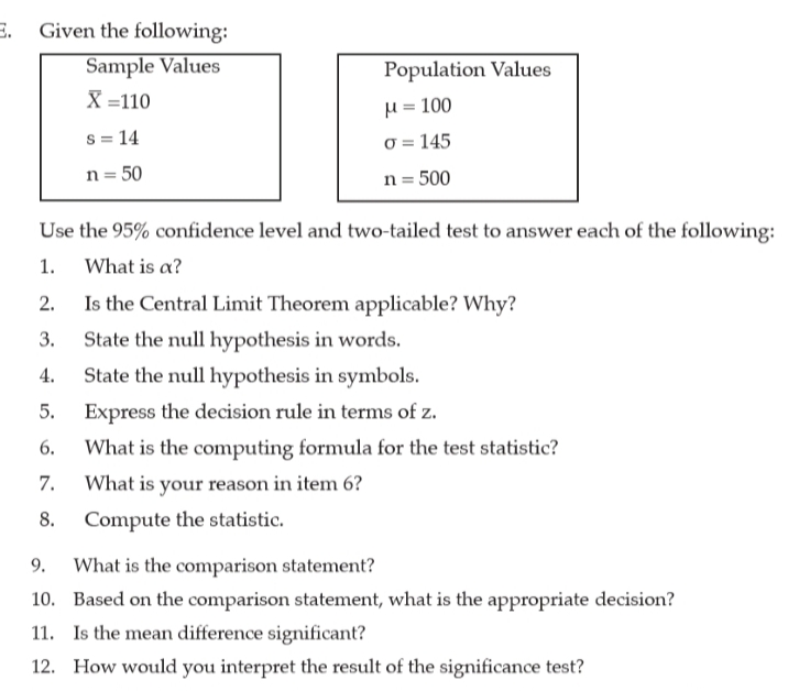 E.
Given the following:
Sample Values
X =110
Population Values
H = 100
s = 14
0 = 145
n = 50
n = 500
Use the 95% confidence level and two-tailed test to answer each of the following:
1.
What is a?
2.
Is the Central Limit Theorem applicable? Why?
3.
State the null hypothesis in words.
4.
State the null hypothesis in symbols.
5.
Express the decision rule in terms of z.
6.
What is the computing formula for the test statistic?
7.
What is your reason in item 6?
8.
Compute the statistic.
9.
What is the comparison statement?
10. Based on the comparison statement, what is the appropriate decision?
11. Is the mean difference significant?
12. How would you interpret the result of the significance test?
