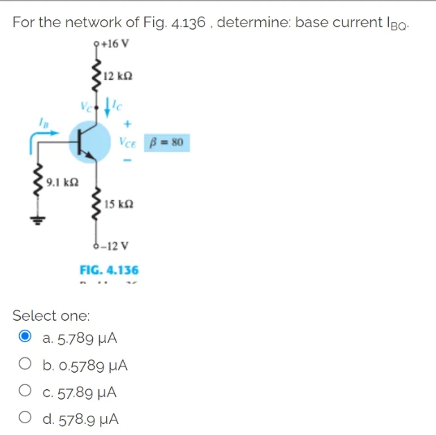 For the network of Fig. 4.136 , determine: base current Io
+16 V
12 ΚΩ
+
Vce β = 80
9.1 ΚΩ
Venice
• 15 ΚΩ
6-12 V
FIG. 4.136
Select one:
a. 5.789 ΜΑ
Ob.0.5789 με
Oc. 57.89 με
Od. 578.9 ΜΑ