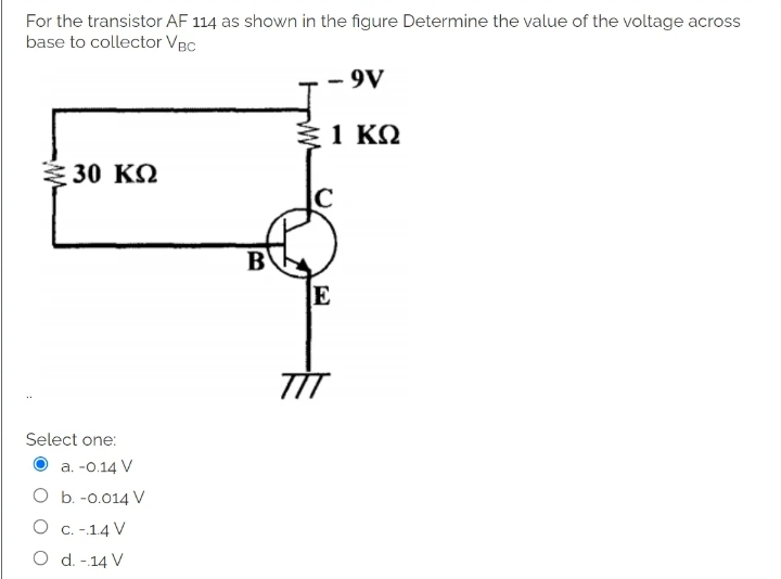 For the transistor AF 114 as shown in the figure Determine the value of the voltage across
base to collector VBC
- 9V
1 ΚΩ
≥ 30 ΚΩ
Select one:
a. -0.14 V
b. -0.014 V
O
C. -.1.4 V
O d. -14 V
B
E