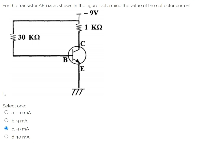 For the transistor AF 114 as shown in the figure Determine the value of the collector current
- 9V
€ 1 ΚΩ
≥ 30 ΚΩ
Ic...
Select one:
O a. -10 mA
O b. g mA
c. -9 MA
O d. 10 mA
B
E
TİT