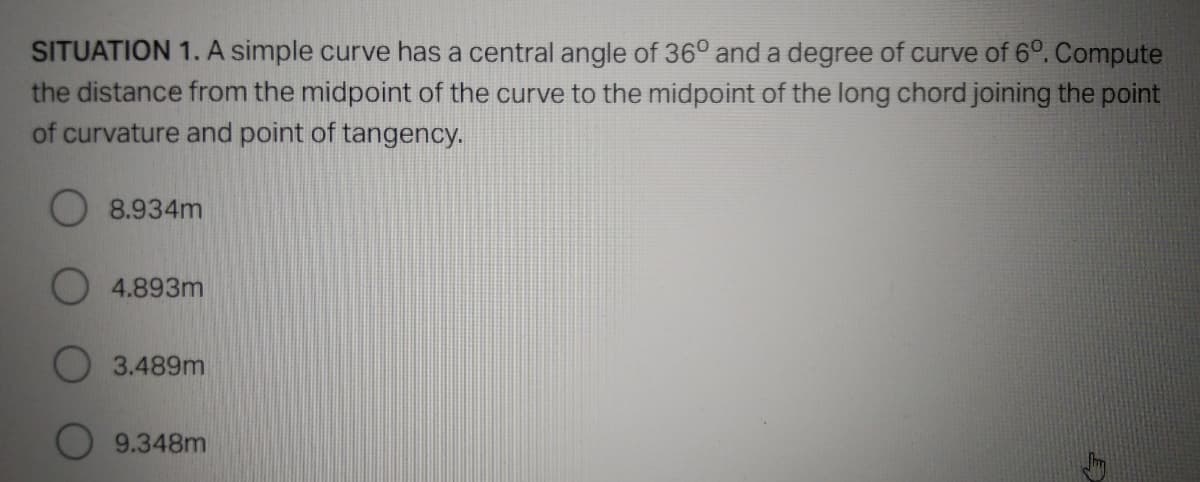 SITUATION 1. A simple curve has a central angle of 36° and a degree of curve of 6º. Compute
the distance from the midpoint of the curve to the midpoint of the long chord joining the point
of curvature and point of tangency.
8.934m
4.893m
3.489m
9.348m