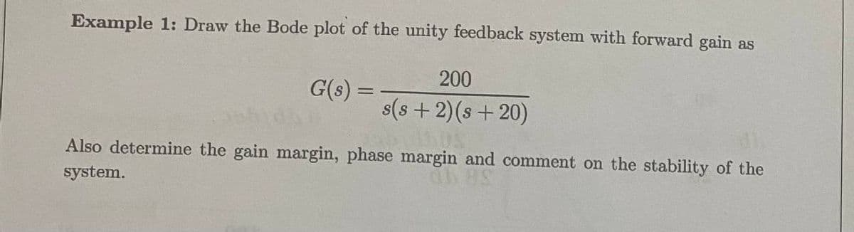 Example 1: Draw the Bode plot of the unity feedback system with forward gain as
200
G(s) =
s(s+2)(s+20)
Also determine the gain margin, phase margin and comment on the stability of the
system.